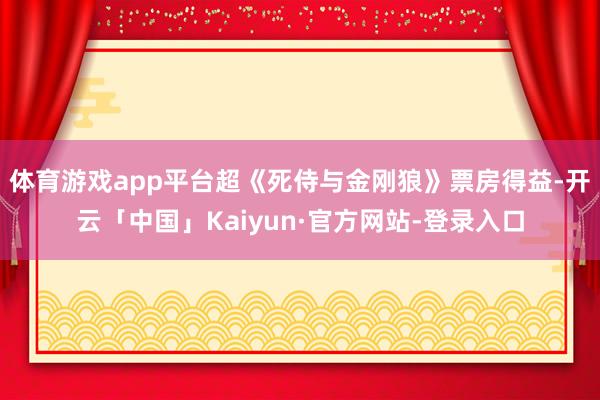 体育游戏app平台超《死侍与金刚狼》票房得益-开云「中国」Kaiyun·官方网站-登录入口