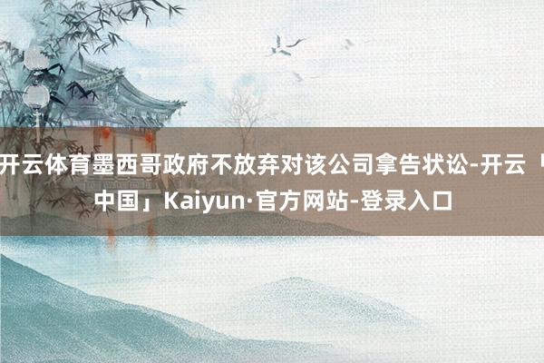 开云体育墨西哥政府不放弃对该公司拿告状讼-开云「中国」Kaiyun·官方网站-登录入口