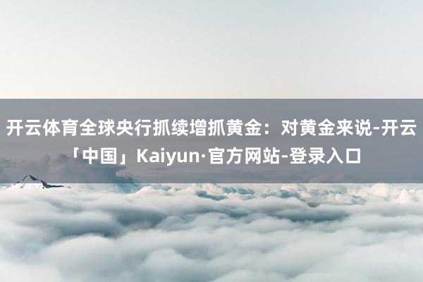 开云体育　　全球央行抓续增抓黄金：对黄金来说-开云「中国」Kaiyun·官方网站-登录入口