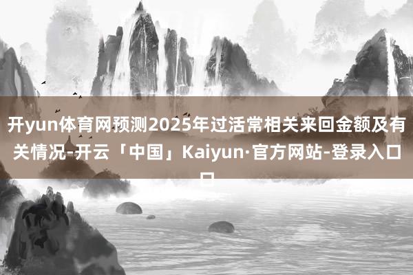 开yun体育网预测2025年过活常相关来回金额及有关情况-开云「中国」Kaiyun·官方网站-登录入口