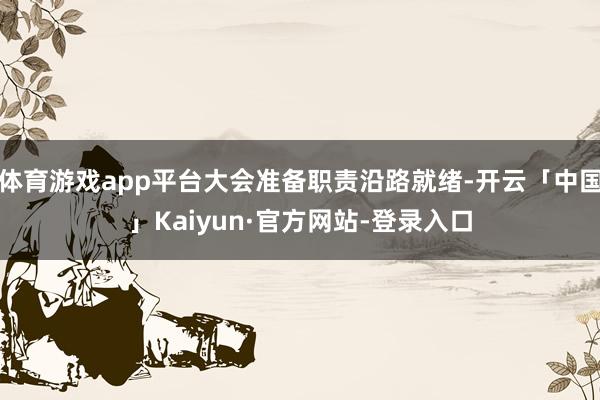 体育游戏app平台大会准备职责沿路就绪-开云「中国」Kaiyun·官方网站-登录入口
