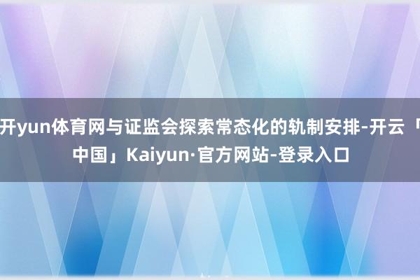 开yun体育网与证监会探索常态化的轨制安排-开云「中国」Kaiyun·官方网站-登录入口