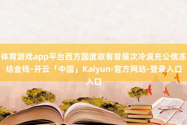 体育游戏app平台西方国度政客曾屡次冷漠充公俄冻结金钱-开云「中国」Kaiyun·官方网站-登录入口