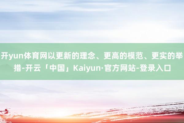 开yun体育网以更新的理念、更高的模范、更实的举措-开云「中国」Kaiyun·官方网站-登录入口