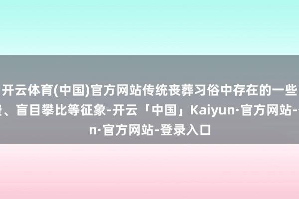 开云体育(中国)官方网站传统丧葬习俗中存在的一些自便花费、盲目攀比等征象-开云「中国」Kaiyun·官方网站-登录入口