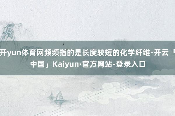 开yun体育网频频指的是长度较短的化学纤维-开云「中国」Kaiyun·官方网站-登录入口