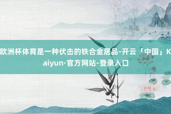 欧洲杯体育是一种伏击的铁合金居品-开云「中国」Kaiyun·官方网站-登录入口