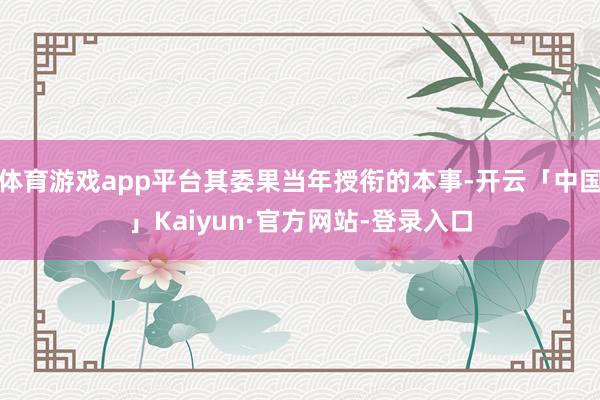 体育游戏app平台其委果当年授衔的本事-开云「中国」Kaiyun·官方网站-登录入口
