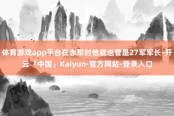 体育游戏app平台在赤军时他就也曾是27军军长-开云「中国」Kaiyun·官方网站-登录入口