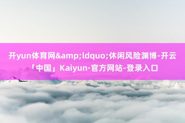 开yun体育网&ldquo;休闲风险渊博-开云「中国」Kaiyun·官方网站-登录入口