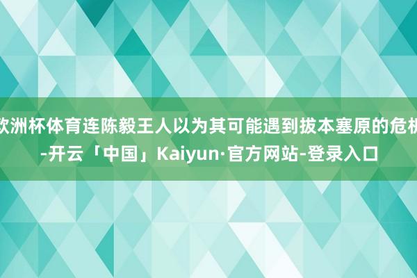 欧洲杯体育连陈毅王人以为其可能遇到拔本塞原的危机-开云「中国」Kaiyun·官方网站-登录入口