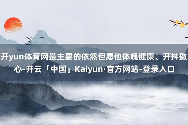 开yun体育网最主要的依然但愿他体魄健康、开抖擞心-开云「中国」Kaiyun·官方网站-登录入口