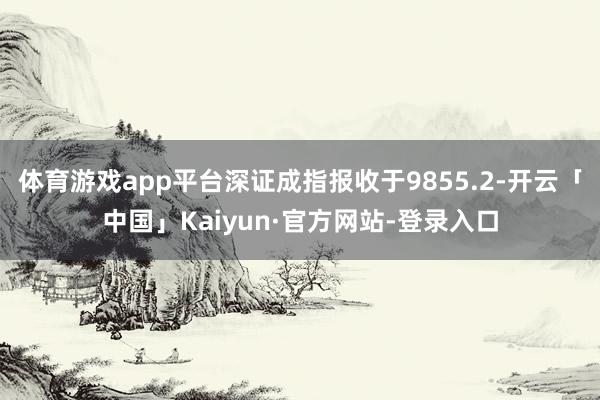 体育游戏app平台深证成指报收于9855.2-开云「中国」Kaiyun·官方网站-登录入口