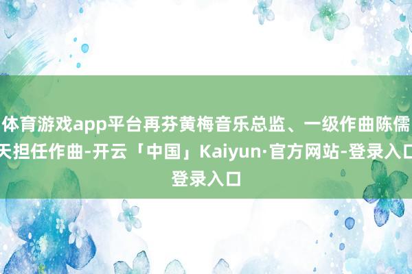 体育游戏app平台再芬黄梅音乐总监、一级作曲陈儒天担任作曲-开云「中国」Kaiyun·官方网站-登录入口