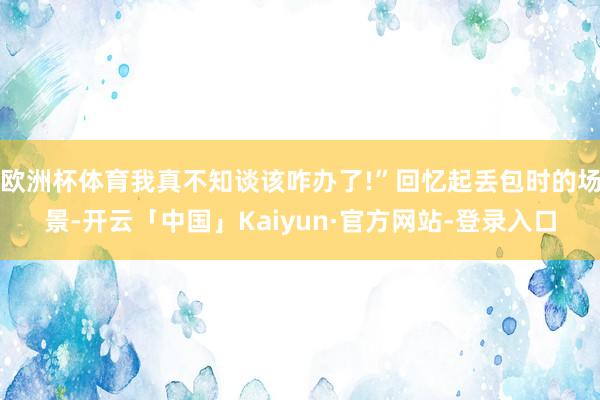 欧洲杯体育我真不知谈该咋办了!”回忆起丢包时的场景-开云「中国」Kaiyun·官方网站-登录入口