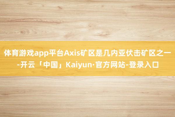 体育游戏app平台Axis矿区是几内亚伏击矿区之一-开云「中国」Kaiyun·官方网站-登录入口