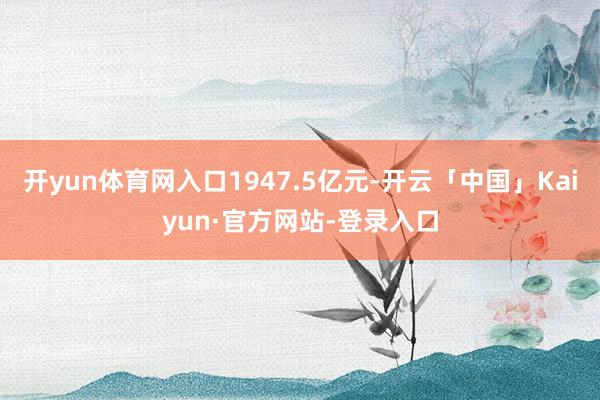 开yun体育网入口1947.5亿元-开云「中国」Kaiyun·官方网站-登录入口