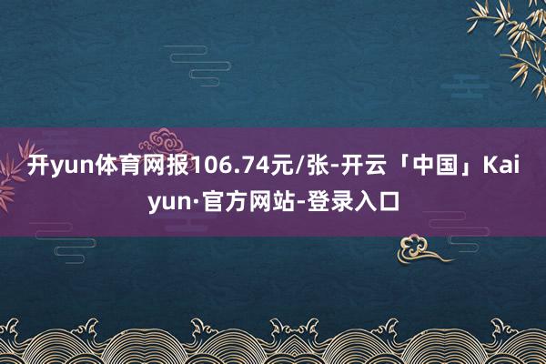 开yun体育网报106.74元/张-开云「中国」Kaiyun·官方网站-登录入口