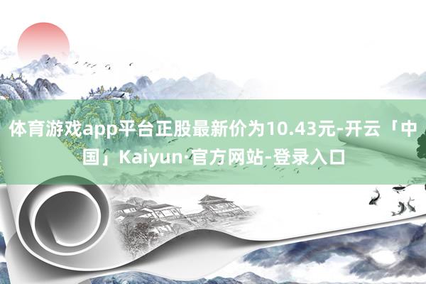 体育游戏app平台正股最新价为10.43元-开云「中国」Kaiyun·官方网站-登录入口
