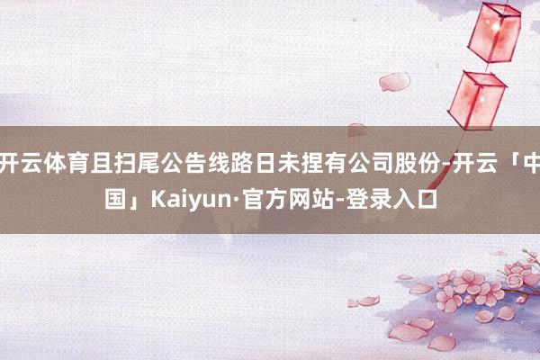开云体育且扫尾公告线路日未捏有公司股份-开云「中国」Kaiyun·官方网站-登录入口