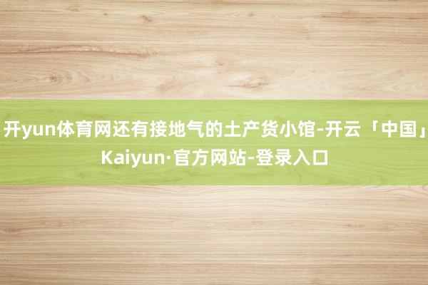 开yun体育网还有接地气的土产货小馆-开云「中国」Kaiyun·官方网站-登录入口