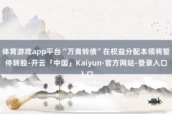 体育游戏app平台“万青转债”在权益分配本领将暂停转股-开云「中国」Kaiyun·官方网站-登录入口