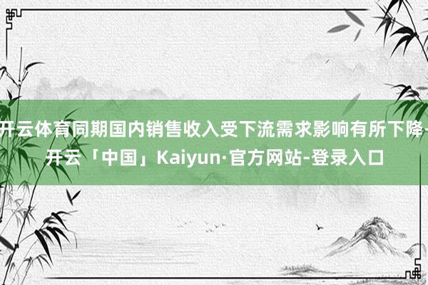 开云体育同期国内销售收入受下流需求影响有所下降-开云「中国」Kaiyun·官方网站-登录入口