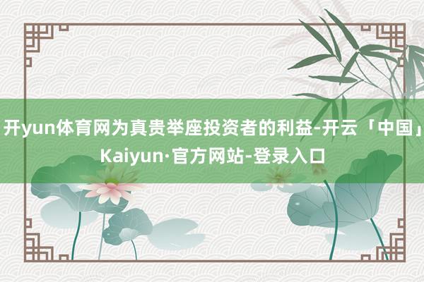 开yun体育网为真贵举座投资者的利益-开云「中国」Kaiyun·官方网站-登录入口