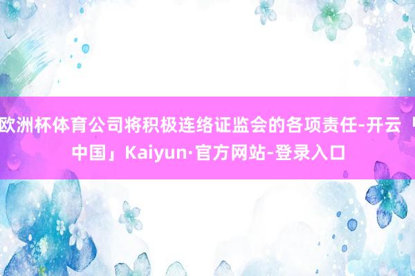 欧洲杯体育公司将积极连络证监会的各项责任-开云「中国」Kaiyun·官方网站-登录入口