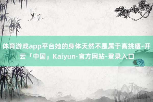 体育游戏app平台她的身体天然不是属于高挑瘦-开云「中国」Kaiyun·官方网站-登录入口