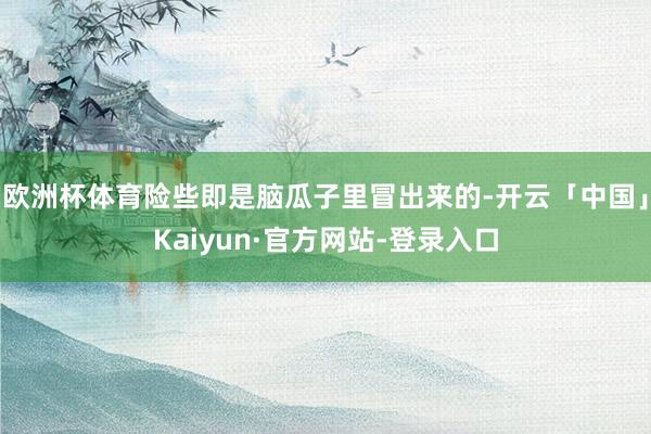 欧洲杯体育险些即是脑瓜子里冒出来的-开云「中国」Kaiyun·官方网站-登录入口