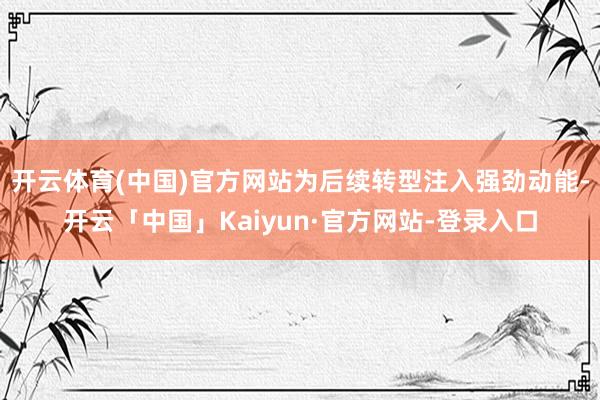 开云体育(中国)官方网站为后续转型注入强劲动能-开云「中国」Kaiyun·官方网站-登录入口