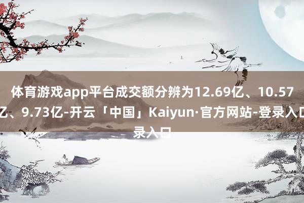 体育游戏app平台成交额分辨为12.69亿、10.57亿、9.73亿-开云「中国」Kaiyun·官方网站-登录入口