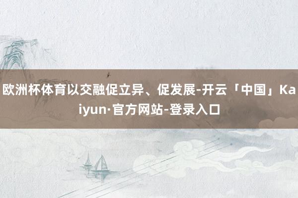 欧洲杯体育以交融促立异、促发展-开云「中国」Kaiyun·官方网站-登录入口