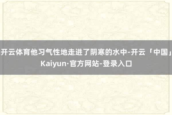 开云体育他习气性地走进了阴寒的水中-开云「中国」Kaiyun·官方网站-登录入口