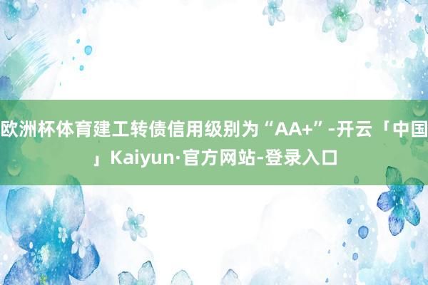 欧洲杯体育建工转债信用级别为“AA+”-开云「中国」Kaiyun·官方网站-登录入口