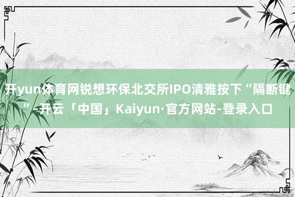 开yun体育网锐想环保北交所IPO清雅按下“隔断键”-开云「中国」Kaiyun·官方网站-登录入口