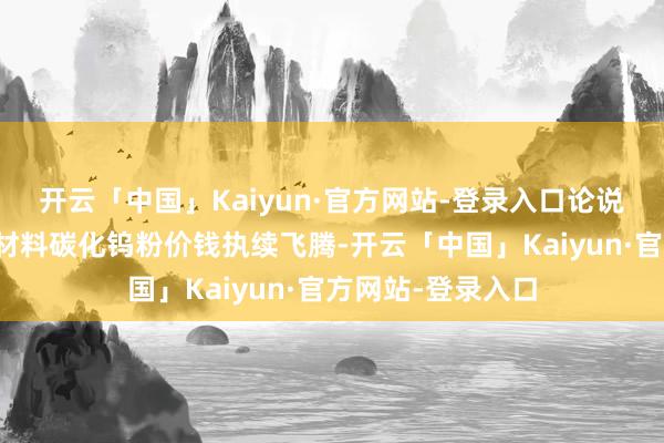 开云「中国」Kaiyun·官方网站-登录入口论说期内公司中枢原材料碳化钨粉价钱执续飞腾-开云「中国」Kaiyun·官方网站-登录入口