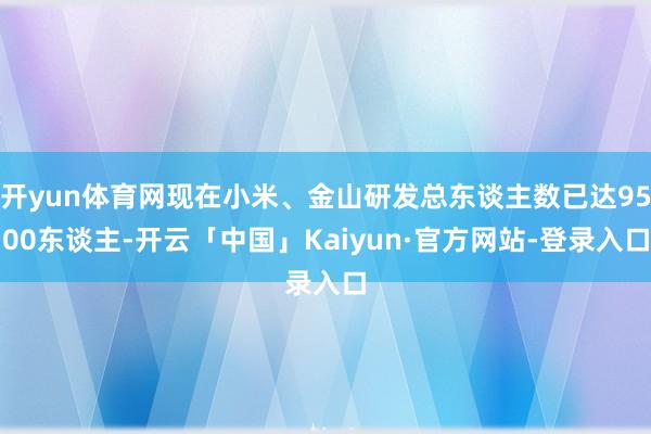 开yun体育网现在小米、金山研发总东谈主数已达9500东谈主-开云「中国」Kaiyun·官方网站-登录入口