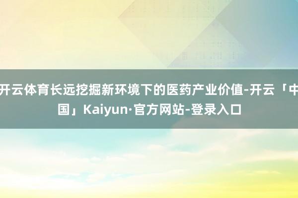 开云体育长远挖掘新环境下的医药产业价值-开云「中国」Kaiyun·官方网站-登录入口