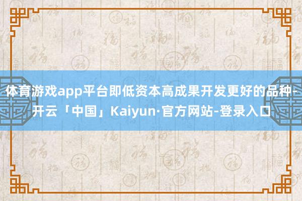 体育游戏app平台即低资本高成果开发更好的品种-开云「中国」Kaiyun·官方网站-登录入口