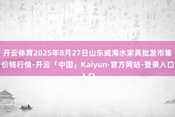 开云体育2025年8月27日山东威海水家具批发市集价钱行情-开云「中国」Kaiyun·官方网站-登录入口