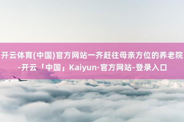 开云体育(中国)官方网站一齐赶往母亲方位的养老院-开云「中国」Kaiyun·官方网站-登录入口