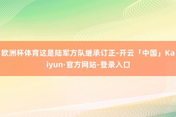 欧洲杯体育这是陆军方队继承订正-开云「中国」Kaiyun·官方网站-登录入口