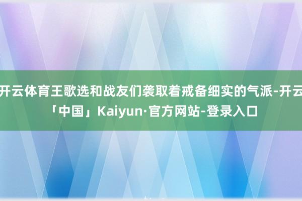 开云体育王歌选和战友们袭取着戒备细实的气派-开云「中国」Kaiyun·官方网站-登录入口