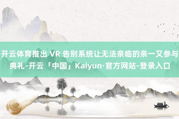 开云体育推出 VR 告别系统让无法亲临的亲一又参与典礼-开云「中国」Kaiyun·官方网站-登录入口
