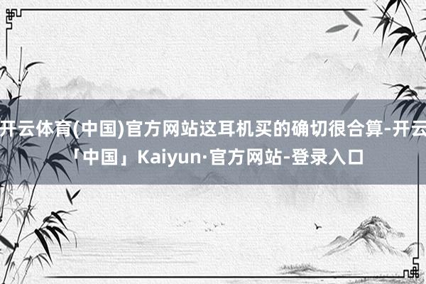开云体育(中国)官方网站这耳机买的确切很合算-开云「中国」Kaiyun·官方网站-登录入口