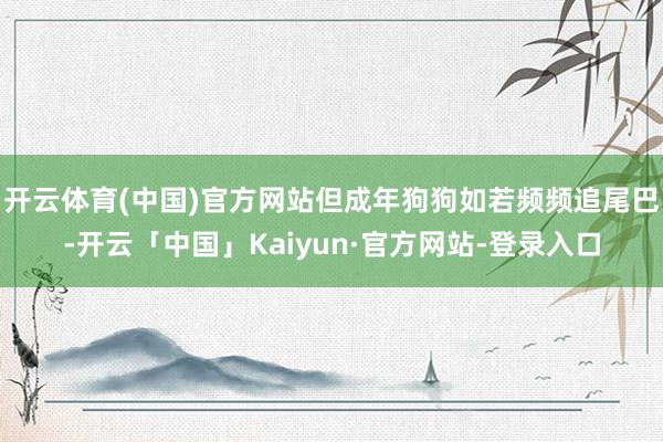 开云体育(中国)官方网站但成年狗狗如若频频追尾巴-开云「中国」Kaiyun·官方网站-登录入口
