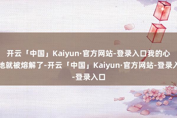 开云「中国」Kaiyun·官方网站-登录入口我的心蓦地就被熔解了-开云「中国」Kaiyun·官方网站-登录入口