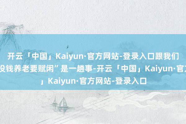 开云「中国」Kaiyun·官方网站-登录入口跟我们庸俗说的“有钱没钱养老要赋闲”是一趟事-开云「中国」Kaiyun·官方网站-登录入口